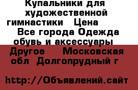 Купальники для  художественной гимнастики › Цена ­ 8 500 - Все города Одежда, обувь и аксессуары » Другое   . Московская обл.,Долгопрудный г.